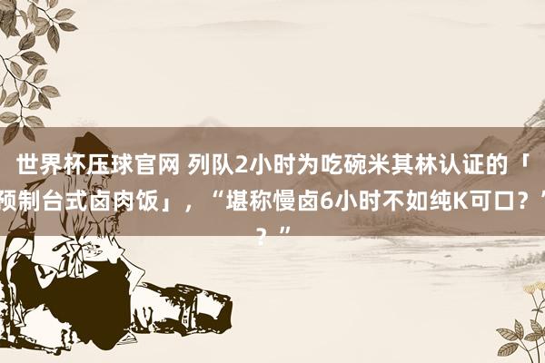 世界杯压球官网 列队2小时为吃碗米其林认证的「预制台式卤肉饭」,“堪称慢卤6小时不如纯K可口?”