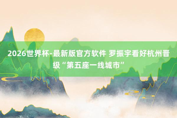 2026世界杯-最新版官方软件 罗振宇看好杭州晋级“第五座一线城市”