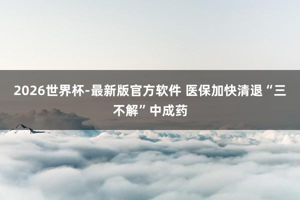 2026世界杯-最新版官方软件 医保加快清退“三不解”中成药