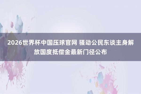 2026世界杯中国压球官网 骚动公民东谈主身解放国度抵偿金最新门径公布