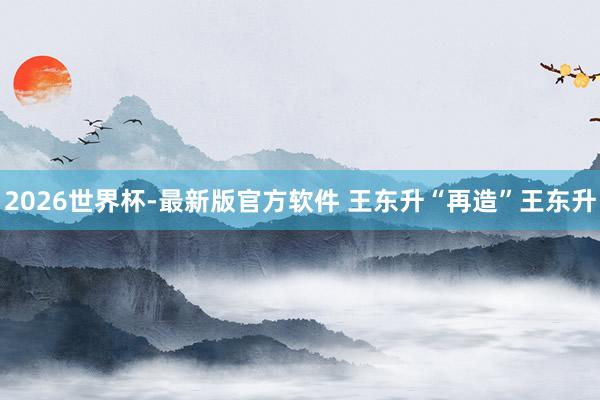 2026世界杯-最新版官方软件 王东升“再造”王东升