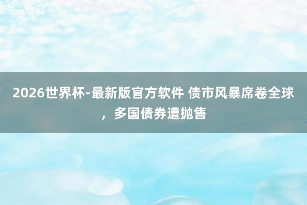2026世界杯-最新版官方软件 债市风暴席卷全球,多国债券遭抛售