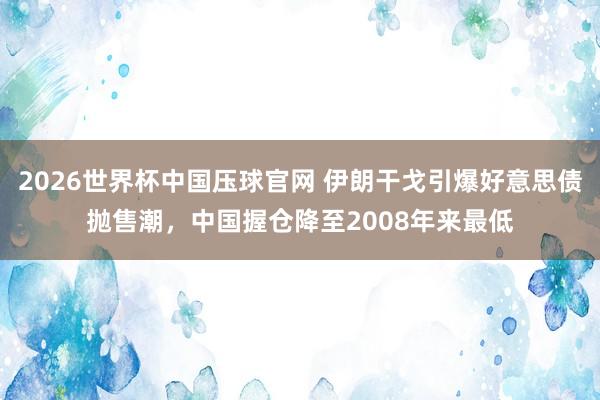 2026世界杯中国压球官网 伊朗干戈引爆好意思债抛售潮,中国握仓降至2008年来最低