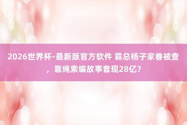 2026世界杯-最新版官方软件 霸总杨子家眷被查,靠绳索编故事套现28亿?