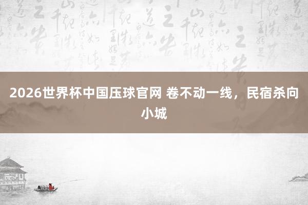 2026世界杯中国压球官网 卷不动一线,民宿杀向小城