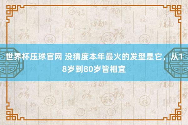 世界杯压球官网 没猜度本年最火的发型是它,从18岁到80岁皆相宜