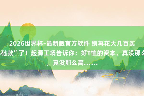 2026世界杯-最新版官方软件 别再花大几百买“大牌基础款”了!起源工场告诉你:好T恤的资本,真没那么高……