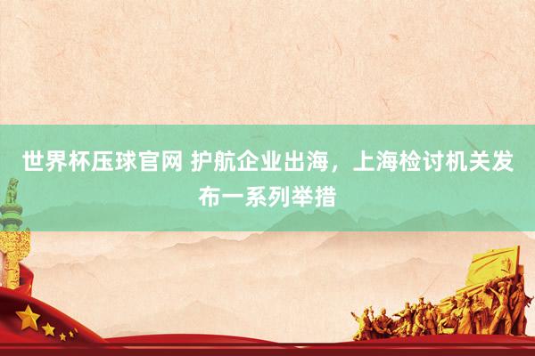 世界杯压球官网 护航企业出海，上海检讨机关发布一系列举措