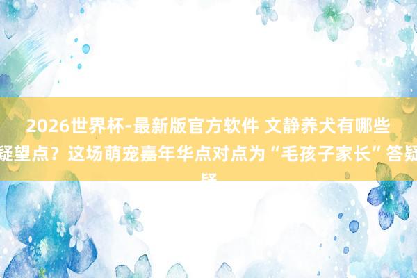 2026世界杯-最新版官方软件 文静养犬有哪些疑望点?这场萌宠嘉年华点对点为“毛孩子家长”答疑