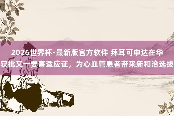 2026世界杯-最新版官方软件 拜耳可申达在华获批又一要害适应证,为心血管患者带来新和洽选拔