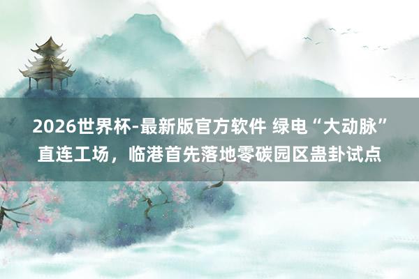 2026世界杯-最新版官方软件 绿电“大动脉”直连工场,临港首先落地零碳园区蛊卦试点