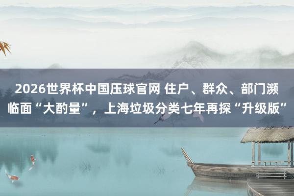 2026世界杯中国压球官网 住户、群众、部门濒临面“大酌量”，上海垃圾分类七年再探“升级版”