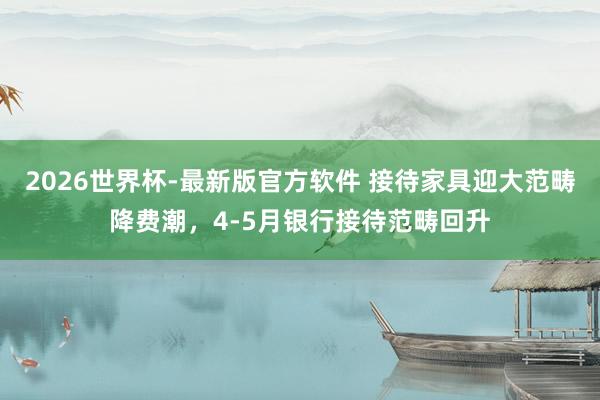 2026世界杯-最新版官方软件 接待家具迎大范畴降费潮，4-5月银行接待范畴回升
