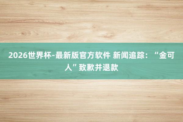 2026世界杯-最新版官方软件 新闻追踪:“金可人”致歉并退款