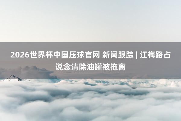2026世界杯中国压球官网 新闻跟踪 | 江梅路占说念清除油罐被拖离