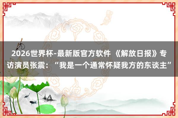 2026世界杯-最新版官方软件 《解放日报》专访演员张震:“我是一个通常怀疑我方的东谈主”