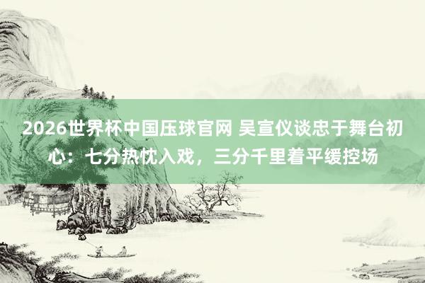 2026世界杯中国压球官网 吴宣仪谈忠于舞台初心：七分热忱入戏，三分千里着平缓控场