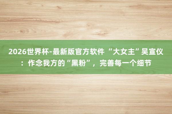 2026世界杯-最新版官方软件 “大女主”吴宣仪:作念我方的“黑粉”,完善每一个细节
