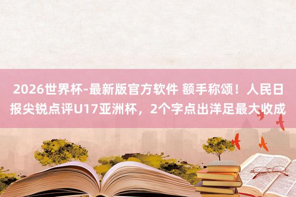 2026世界杯-最新版官方软件 额手称颂！人民日报尖锐点评U17亚洲杯，2个字点出洋足最大收成