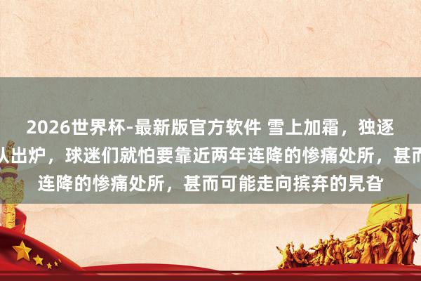 2026世界杯-最新版官方软件 雪上加霜,独逐一支被追加罚分的球队出炉,球迷们就怕要靠近两年连降的惨痛处所,甚而可能走向摈弃的旯旮
