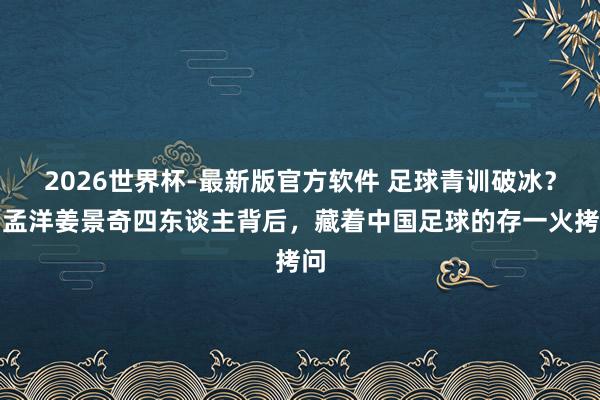 2026世界杯-最新版官方软件 足球青训破冰?吕孟洋姜景奇四东谈主背后,藏着中国足球的存一火拷问