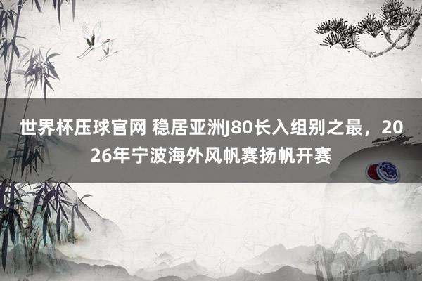 世界杯压球官网 稳居亚洲J80长入组别之最，2026年宁波海外风帆赛扬帆开赛