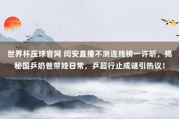 世界杯压球官网 闫安直播不测连线榜一许昕,揭秘国乒奶爸带娃日常,乒超行止成谜引热议!