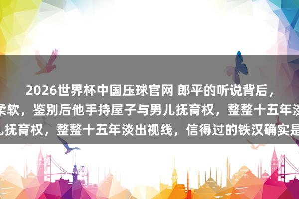 2026世界杯中国压球官网 郎平的听说背后,前夫白帆的狠厉更值得柔软,鉴别后他手持屋子与男儿抚育权,整整十五年淡出视线,信得过的铁汉确实是他!