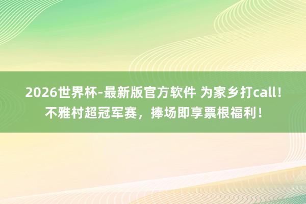 2026世界杯-最新版官方软件 为家乡打call!不雅村超冠军赛,捧场即享票根福利!