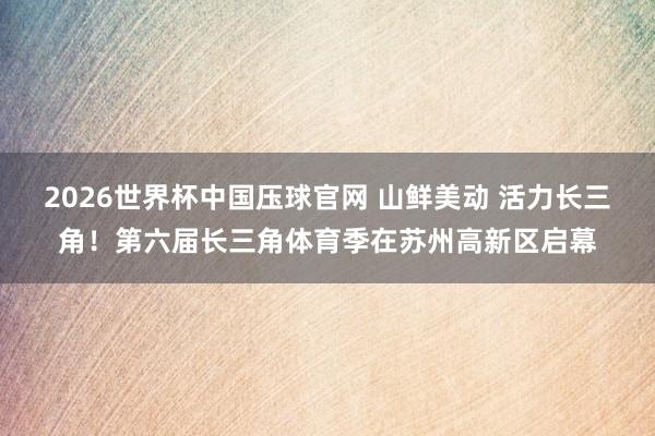 2026世界杯中国压球官网 山鲜美动 活力长三角!第六届长三角体育季在苏州高新区启幕