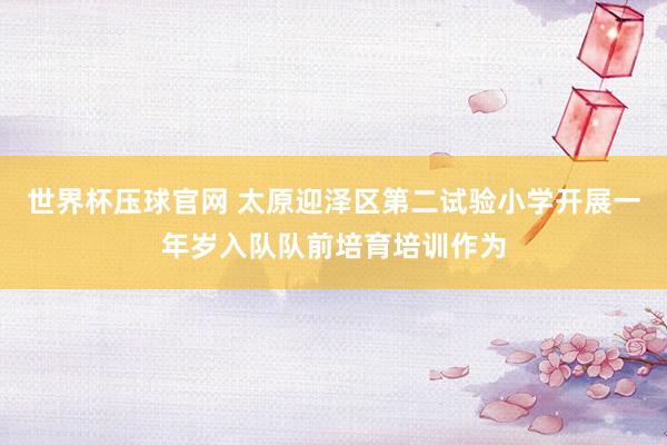世界杯压球官网 太原迎泽区第二试验小学开展一年岁入队队前培育培训作为