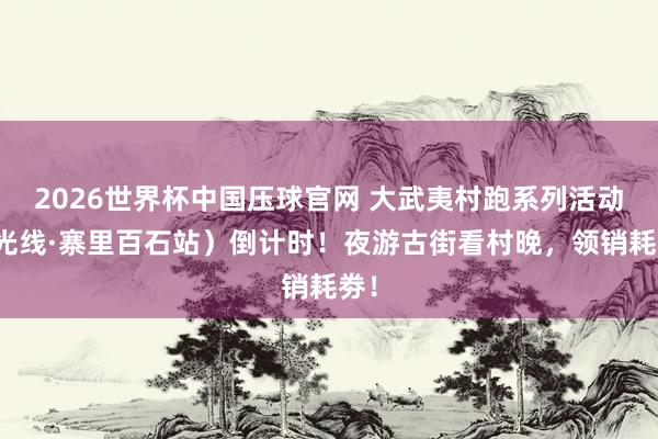 2026世界杯中国压球官网 大武夷村跑系列活动(光线·寨里百石站)倒计时!夜游古街看村晚,领销耗劵!