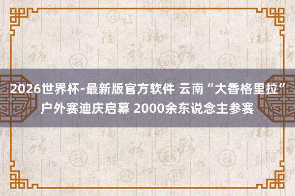 2026世界杯-最新版官方软件 云南“大香格里拉”户外赛迪庆启幕 2000余东说念主参赛