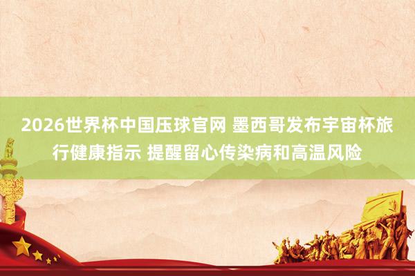 2026世界杯中国压球官网 墨西哥发布宇宙杯旅行健康指示 提醒留心传染病和高温风险