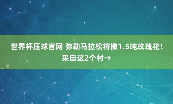 世界杯压球官网 弥勒马拉松将撒1.5吨玫瑰花!采自这2个村→