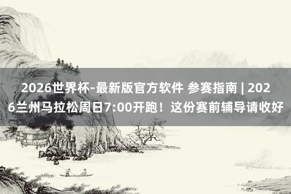 2026世界杯-最新版官方软件 参赛指南 | 2026兰州马拉松周日7:00开跑！这份赛前辅导请收好