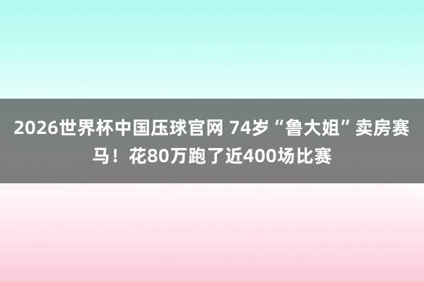 2026世界杯中国压球官网 74岁“鲁大姐”卖房赛马!花80万跑了近400场比赛