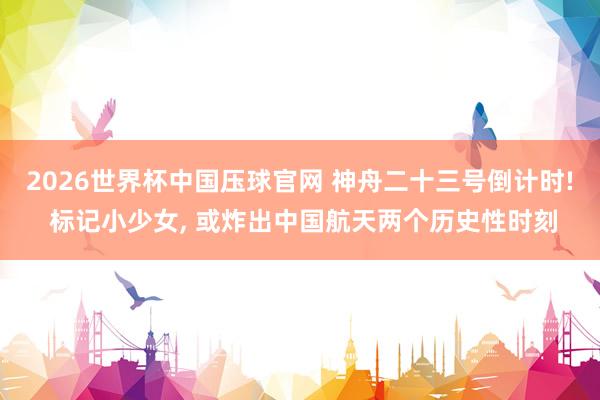 2026世界杯中国压球官网 神舟二十三号倒计时! 标记小少女, 或炸出中国航天两个历史性时刻