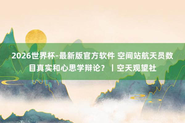 2026世界杯-最新版官方软件 空间站航天员数目真实和心思学辩论?丨空天观望社