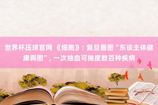 世界杯压球官网 《细胞》: 复旦画图“东谈主体健康舆图”, 一次抽血可揣度数百种疾病