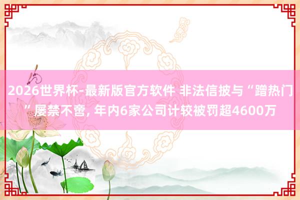 2026世界杯-最新版官方软件 非法信披与“蹭热门”屡禁不啻, 年内6家公司计较被罚超4600万