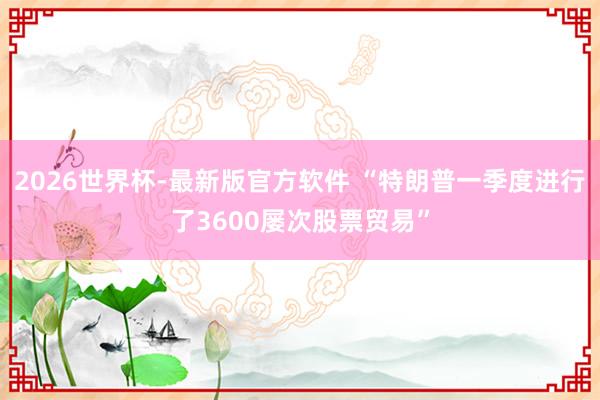 2026世界杯-最新版官方软件 “特朗普一季度进行了3600屡次股票贸易”