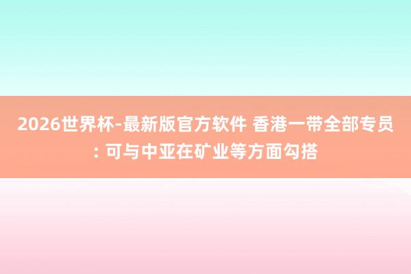 2026世界杯-最新版官方软件 香港一带全部专员: 可与中亚在矿业等方面勾搭