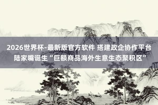 2026世界杯-最新版官方软件 搭建政企协作平台 陆家嘴诞生“巨额商品海外生意生态聚积区”