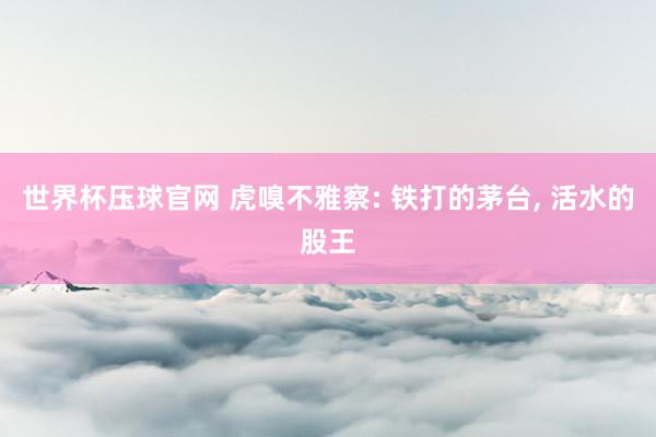 世界杯压球官网 虎嗅不雅察: 铁打的茅台， 活水的股王