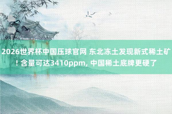 2026世界杯中国压球官网 东北冻土发现新式稀土矿! 含量可达3410ppm, 中国稀土底牌更硬了
