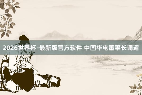 2026世界杯-最新版官方软件 中国华电董事长调遣