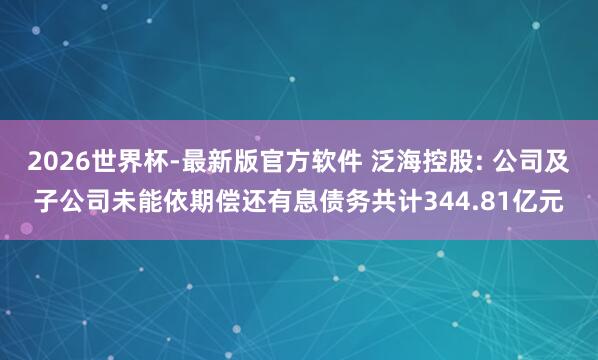 2026世界杯-最新版官方软件 泛海控股: 公司及子公司未能依期偿还有息债务共计344.81亿元