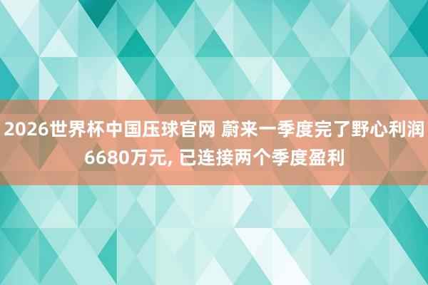2026世界杯中国压球官网 蔚来一季度完了野心利润6680万元, 已连接两个季度盈利