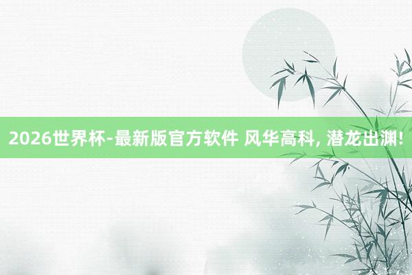 2026世界杯-最新版官方软件 风华高科, 潜龙出渊!